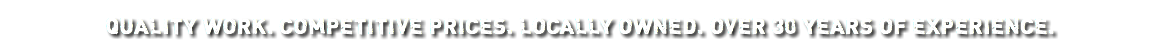 Quality work. Competitive prices. Locally owned. Over 30 years of experience.